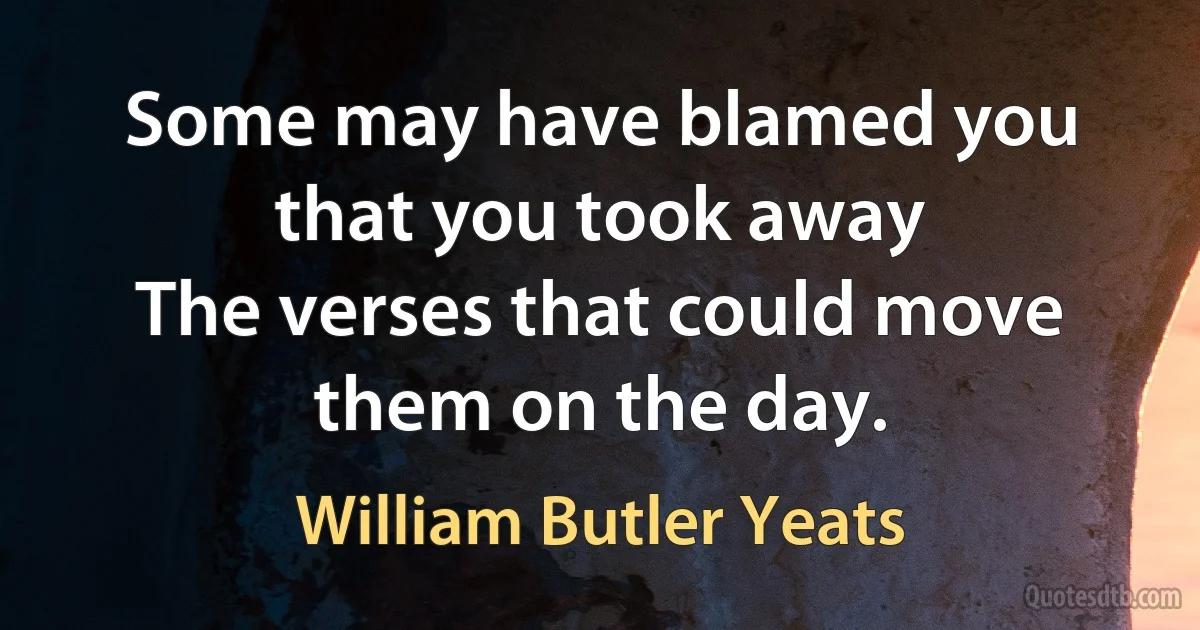 Some may have blamed you that you took away
The verses that could move them on the day. (William Butler Yeats)