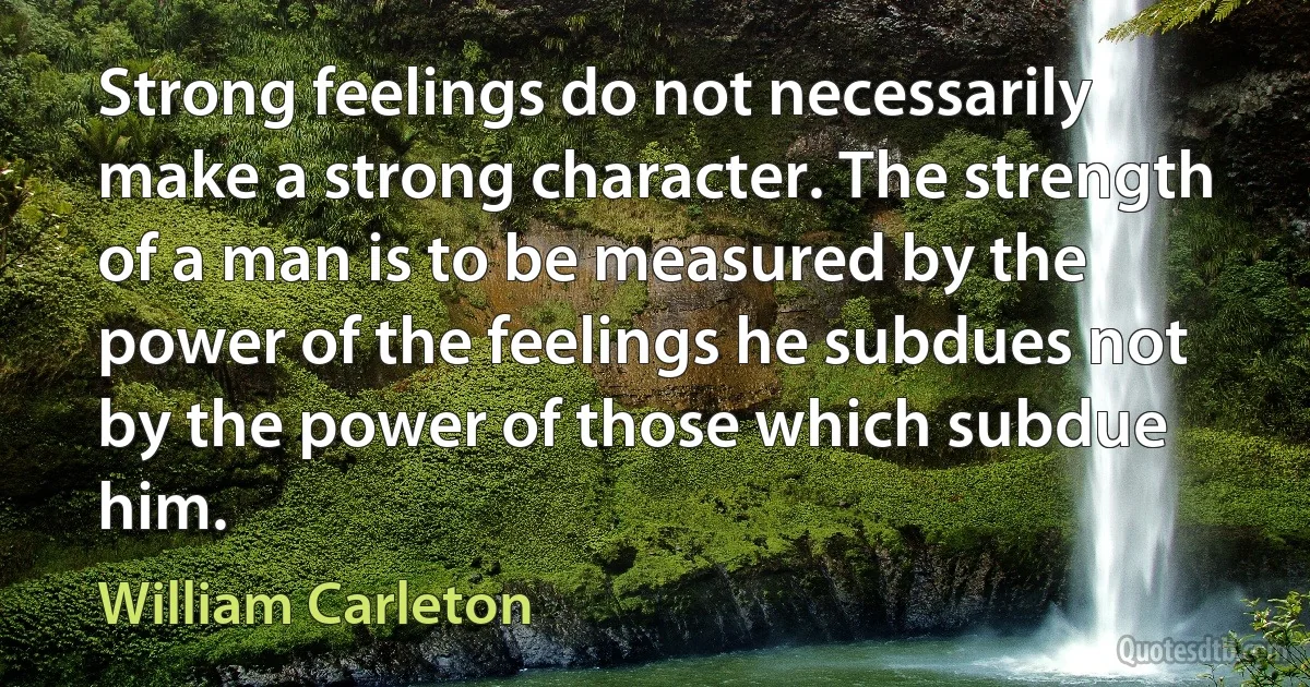 Strong feelings do not necessarily make a strong character. The strength of a man is to be measured by the power of the feelings he subdues not by the power of those which subdue him. (William Carleton)