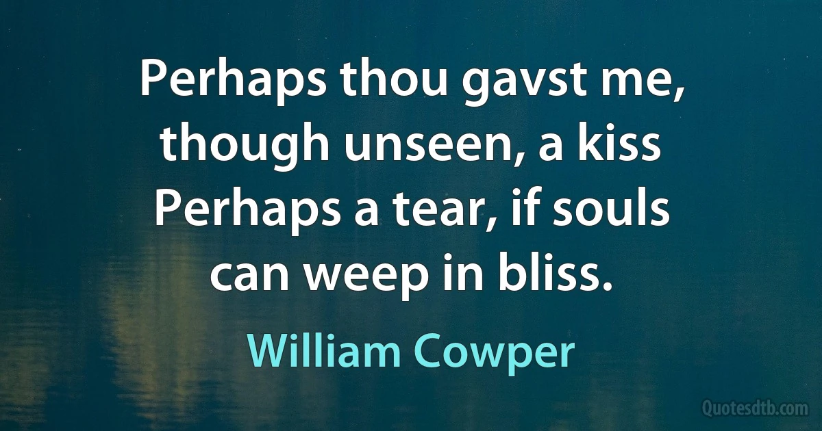 Perhaps thou gavst me, though unseen, a kiss Perhaps a tear, if souls can weep in bliss. (William Cowper)