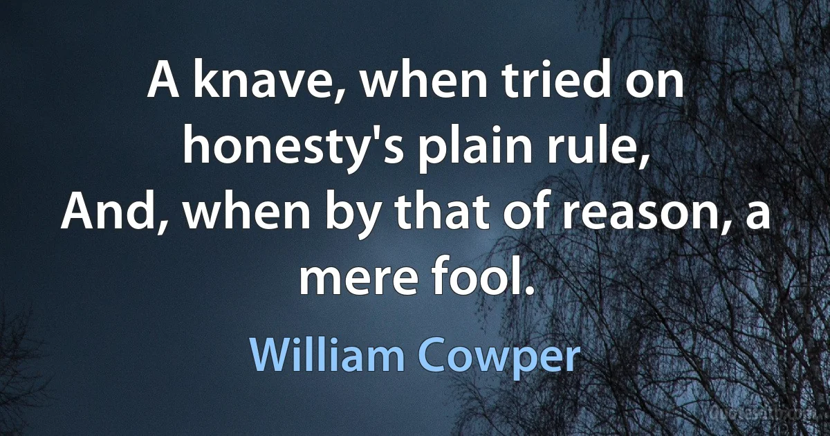 A knave, when tried on honesty's plain rule,
And, when by that of reason, a mere fool. (William Cowper)