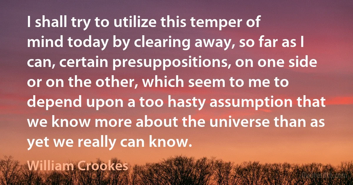 I shall try to utilize this temper of mind today by clearing away, so far as I can, certain presuppositions, on one side or on the other, which seem to me to depend upon a too hasty assumption that we know more about the universe than as yet we really can know. (William Crookes)