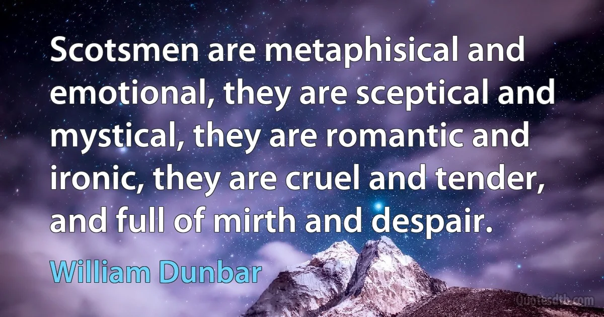 Scotsmen are metaphisical and emotional, they are sceptical and mystical, they are romantic and ironic, they are cruel and tender, and full of mirth and despair. (William Dunbar)