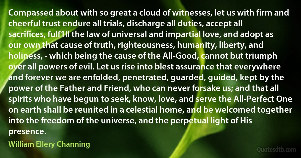 Compassed about with so great a cloud of witnesses, let us with firm and cheerful trust endure all trials, discharge all duties, accept all sacrifices, fulf1ll the law of universal and impartial love, and adopt as our own that cause of truth, righteousness, humanity, liberty, and holiness, - which being the cause of the All-Good, cannot but triumph over all powers of evil. Let us rise into blest assurance that everywhere and forever we are enfolded, penetrated, guarded, guided, kept by the power of the Father and Friend, who can never forsake us; and that all spirits who have begun to seek, know, love, and serve the All-Perfect One on earth shall be reunited in a celestial home, and be welcomed together into the freedom of the universe, and the perpetual light of His presence. (William Ellery Channing)