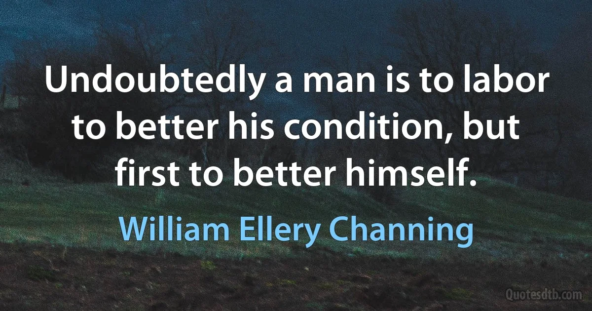 Undoubtedly a man is to labor to better his condition, but first to better himself. (William Ellery Channing)