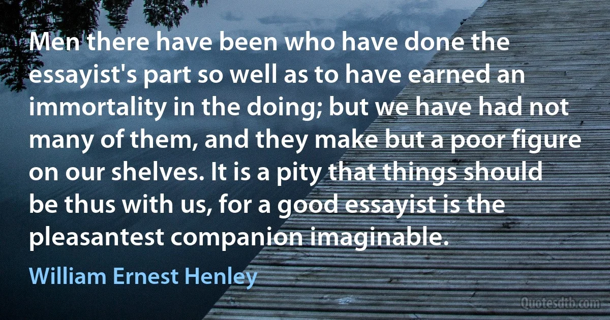 Men there have been who have done the essayist's part so well as to have earned an immortality in the doing; but we have had not many of them, and they make but a poor figure on our shelves. It is a pity that things should be thus with us, for a good essayist is the pleasantest companion imaginable. (William Ernest Henley)