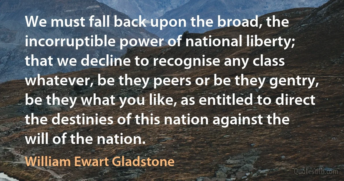 We must fall back upon the broad, the incorruptible power of national liberty; that we decline to recognise any class whatever, be they peers or be they gentry, be they what you like, as entitled to direct the destinies of this nation against the will of the nation. (William Ewart Gladstone)