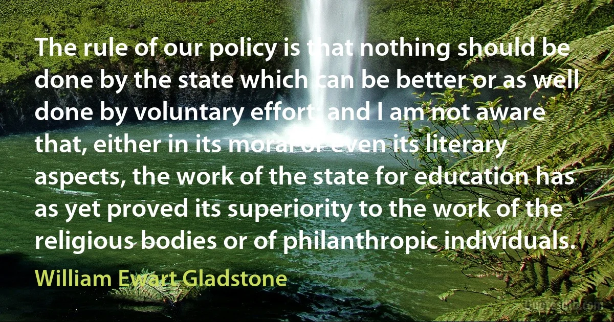 The rule of our policy is that nothing should be done by the state which can be better or as well done by voluntary effort; and I am not aware that, either in its moral or even its literary aspects, the work of the state for education has as yet proved its superiority to the work of the religious bodies or of philanthropic individuals. (William Ewart Gladstone)