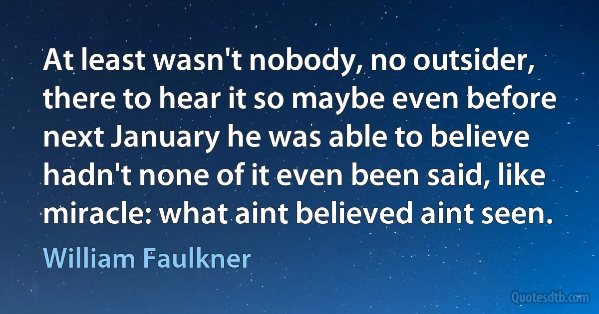 At least wasn't nobody, no outsider, there to hear it so maybe even before next January he was able to believe hadn't none of it even been said, like miracle: what aint believed aint seen. (William Faulkner)