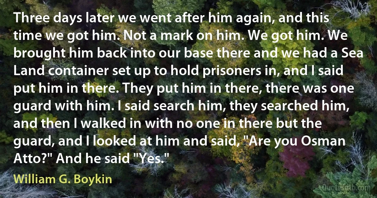 Three days later we went after him again, and this time we got him. Not a mark on him. We got him. We brought him back into our base there and we had a Sea Land container set up to hold prisoners in, and I said put him in there. They put him in there, there was one guard with him. I said search him, they searched him, and then I walked in with no one in there but the guard, and I looked at him and said, "Are you Osman Atto?" And he said "Yes." (William G. Boykin)