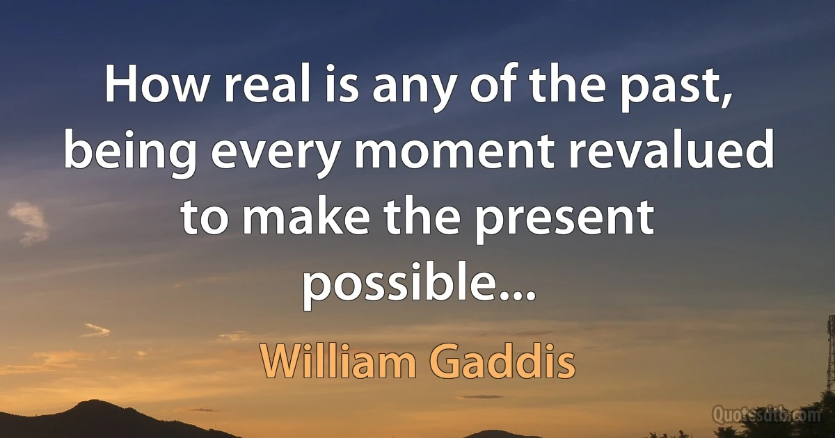 How real is any of the past, being every moment revalued to make the present possible... (William Gaddis)