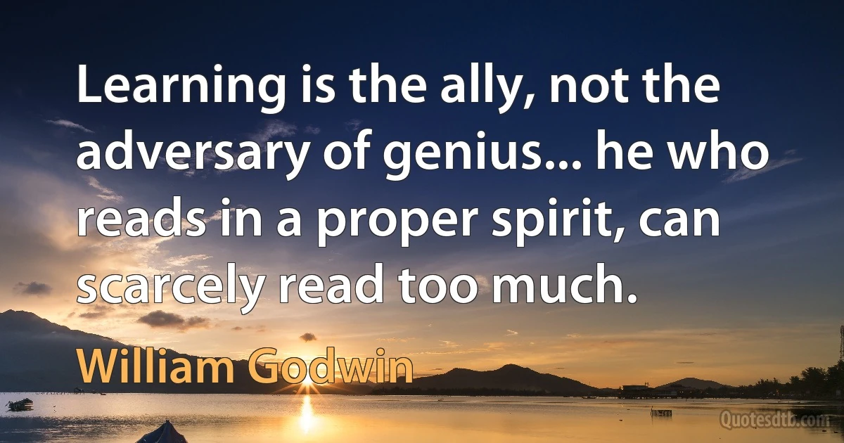 Learning is the ally, not the adversary of genius... he who reads in a proper spirit, can scarcely read too much. (William Godwin)