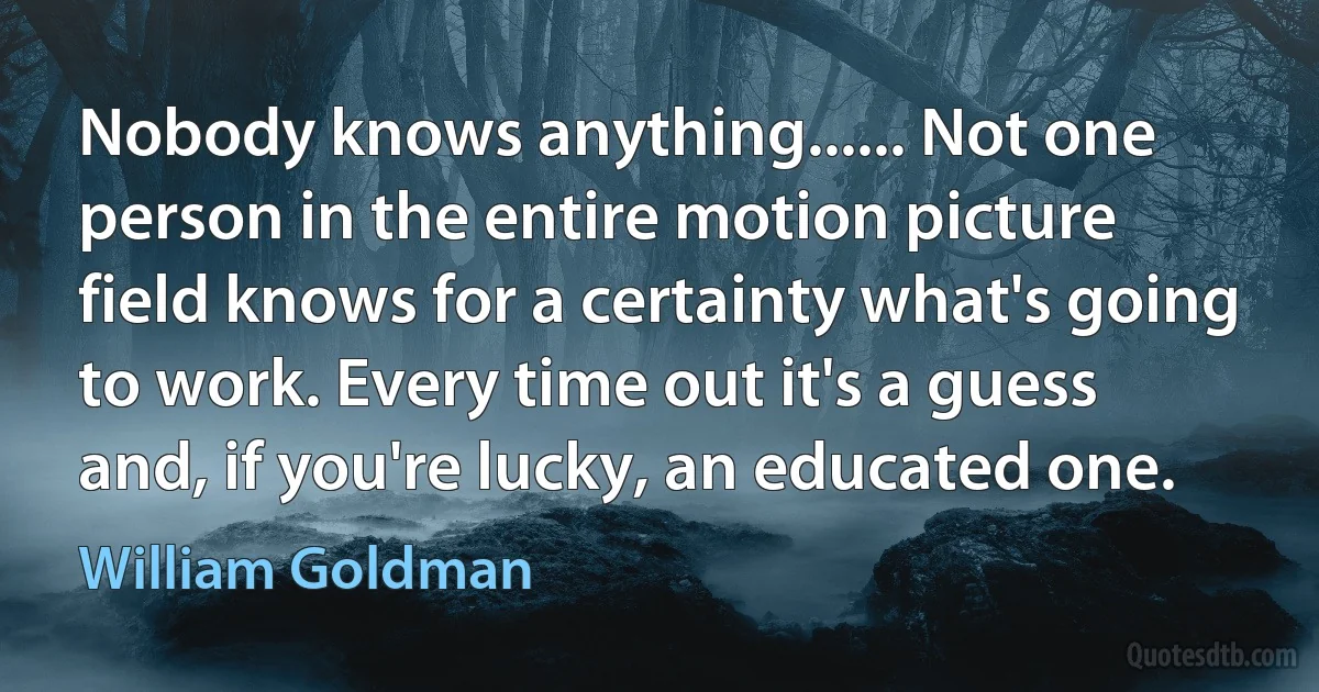 Nobody knows anything...... Not one person in the entire motion picture field knows for a certainty what's going to work. Every time out it's a guess and, if you're lucky, an educated one. (William Goldman)