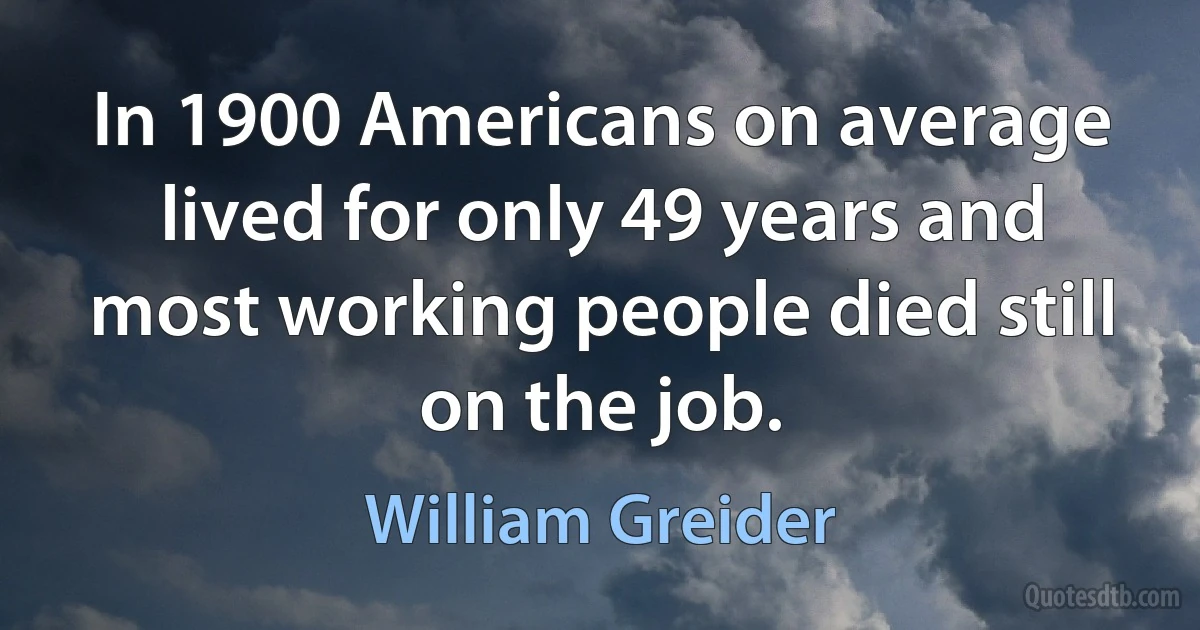 In 1900 Americans on average lived for only 49 years and most working people died still on the job. (William Greider)