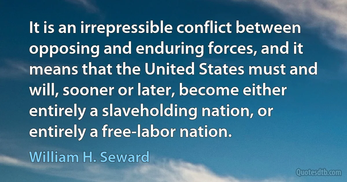 It is an irrepressible conflict between opposing and enduring forces, and it means that the United States must and will, sooner or later, become either entirely a slaveholding nation, or entirely a free-labor nation. (William H. Seward)