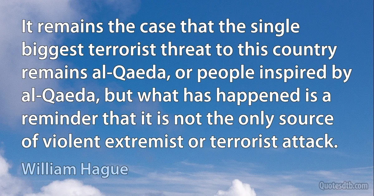 It remains the case that the single biggest terrorist threat to this country remains al-Qaeda, or people inspired by al-Qaeda, but what has happened is a reminder that it is not the only source of violent extremist or terrorist attack. (William Hague)