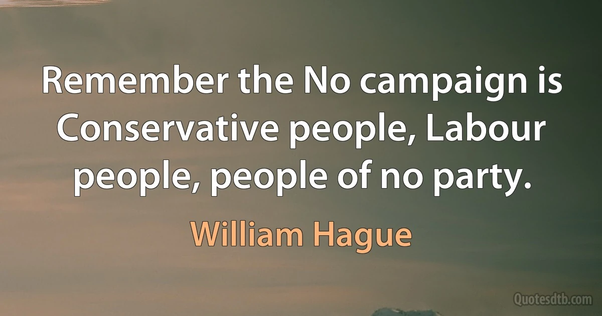 Remember the No campaign is Conservative people, Labour people, people of no party. (William Hague)