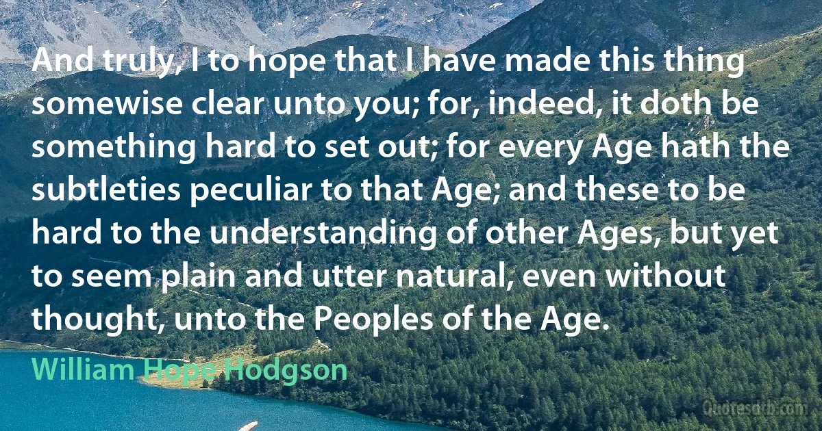 And truly, I to hope that I have made this thing somewise clear unto you; for, indeed, it doth be something hard to set out; for every Age hath the subtleties peculiar to that Age; and these to be hard to the understanding of other Ages, but yet to seem plain and utter natural, even without thought, unto the Peoples of the Age. (William Hope Hodgson)