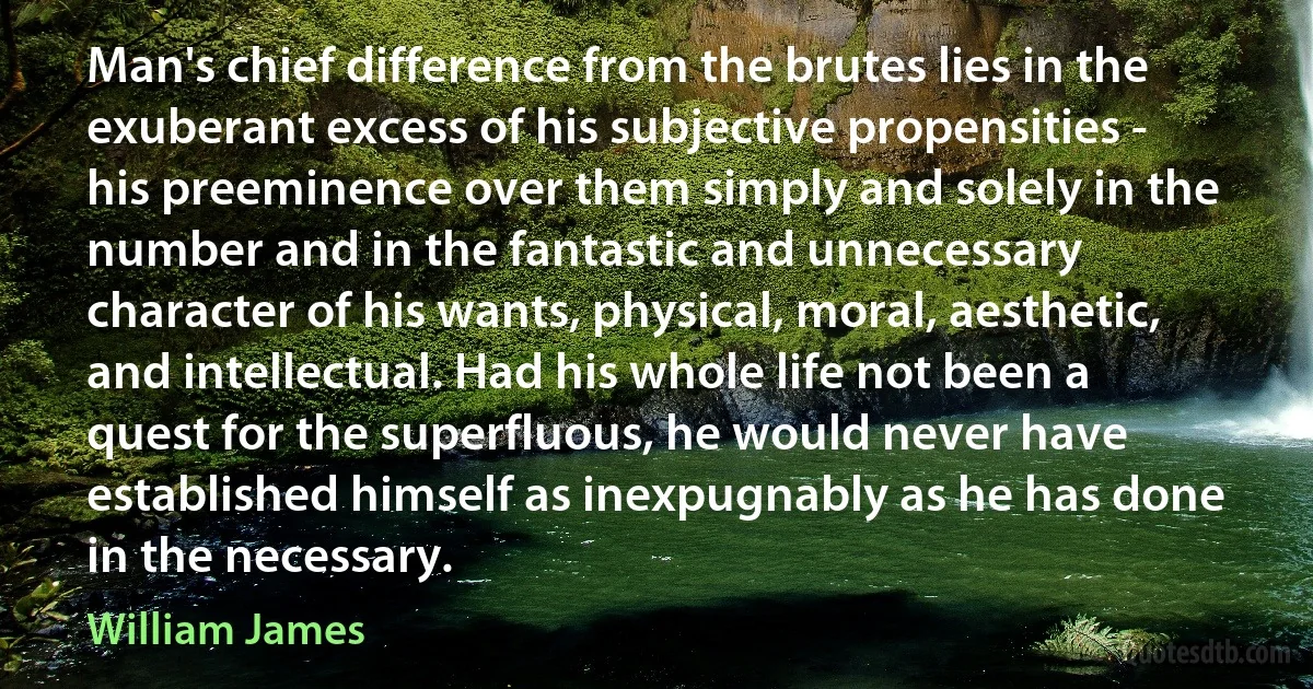 Man's chief difference from the brutes lies in the exuberant excess of his subjective propensities - his preeminence over them simply and solely in the number and in the fantastic and unnecessary character of his wants, physical, moral, aesthetic, and intellectual. Had his whole life not been a quest for the superfluous, he would never have established himself as inexpugnably as he has done in the necessary. (William James)