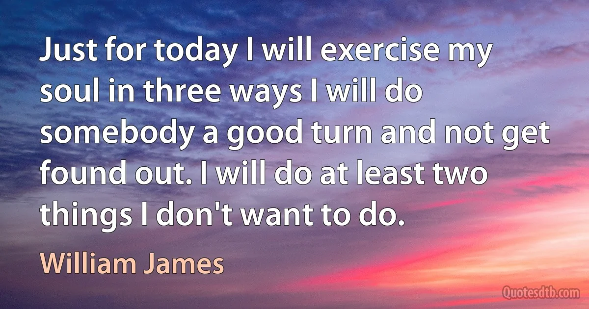 Just for today I will exercise my soul in three ways I will do somebody a good turn and not get found out. I will do at least two things I don't want to do. (William James)