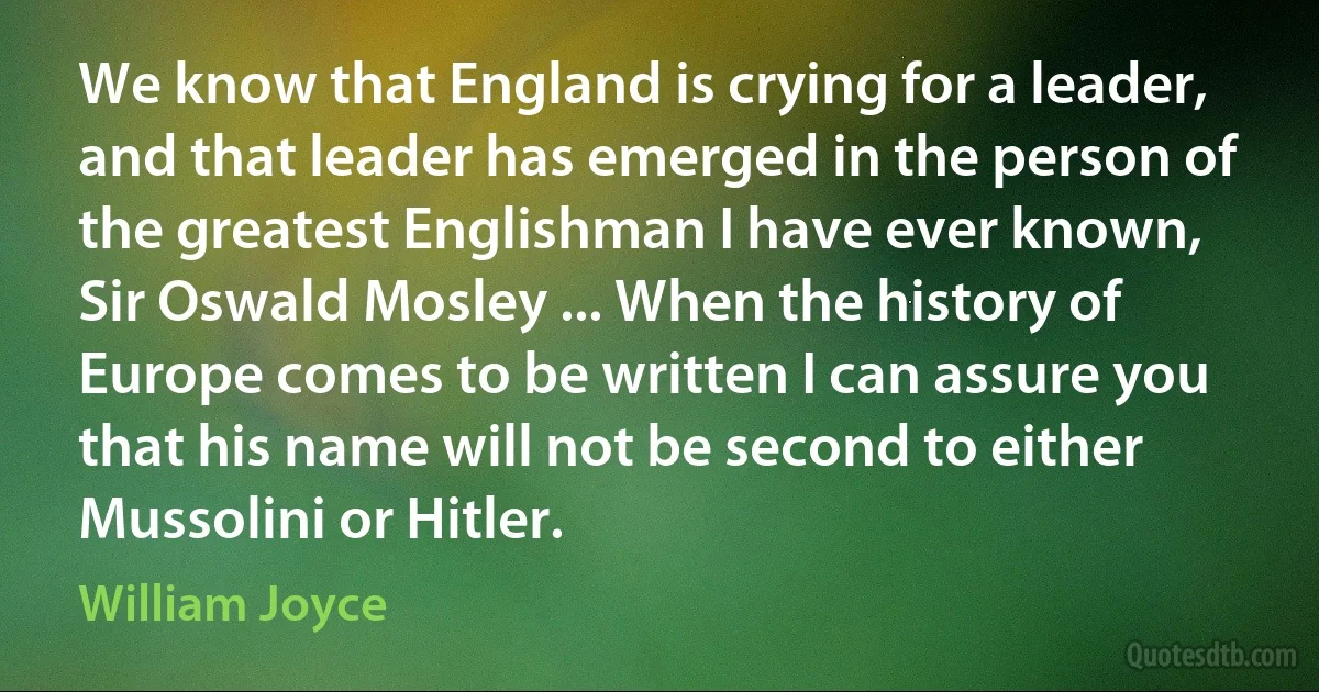 We know that England is crying for a leader, and that leader has emerged in the person of the greatest Englishman I have ever known, Sir Oswald Mosley ... When the history of Europe comes to be written I can assure you that his name will not be second to either Mussolini or Hitler. (William Joyce)