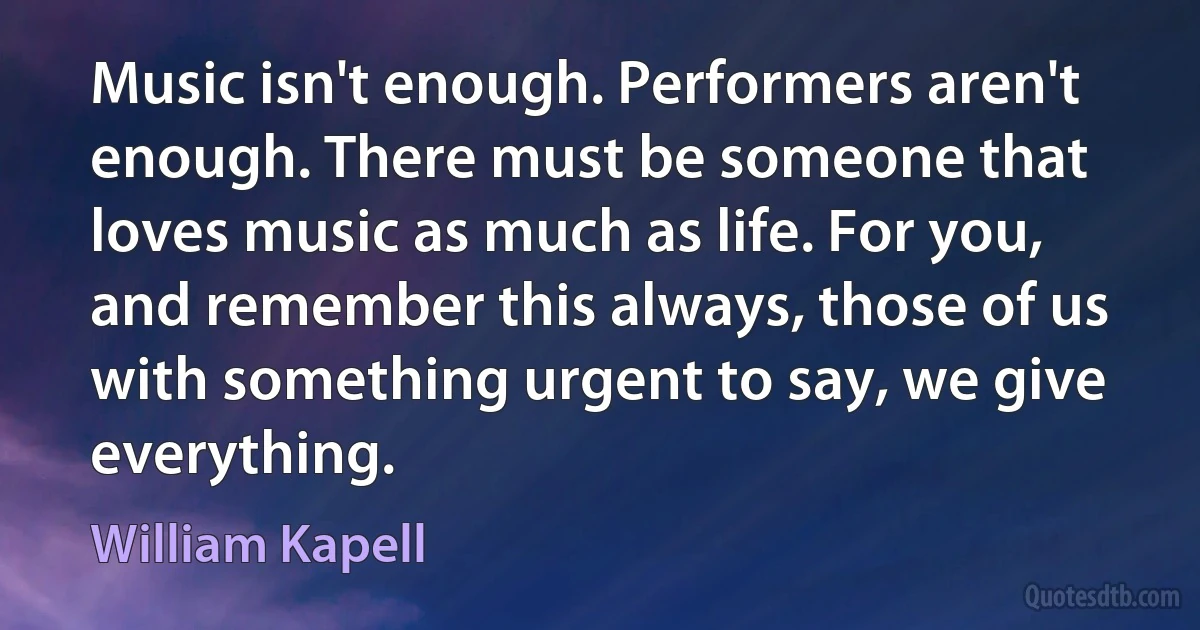 Music isn't enough. Performers aren't enough. There must be someone that loves music as much as life. For you, and remember this always, those of us with something urgent to say, we give everything. (William Kapell)