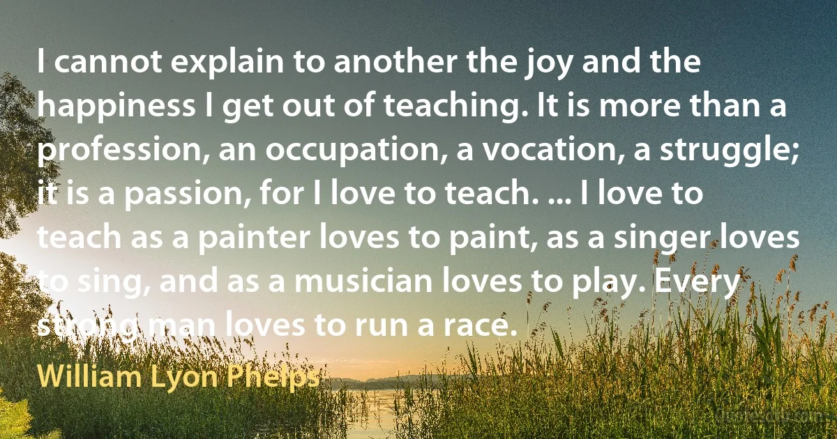 I cannot explain to another the joy and the happiness I get out of teaching. It is more than a profession, an occupation, a vocation, a struggle; it is a passion, for I love to teach. ... I love to teach as a painter loves to paint, as a singer loves to sing, and as a musician loves to play. Every strong man loves to run a race. (William Lyon Phelps)