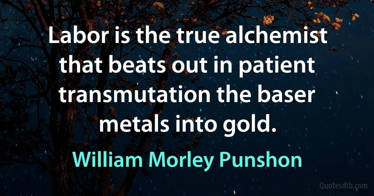 Labor is the true alchemist that beats out in patient transmutation the baser metals into gold. (William Morley Punshon)