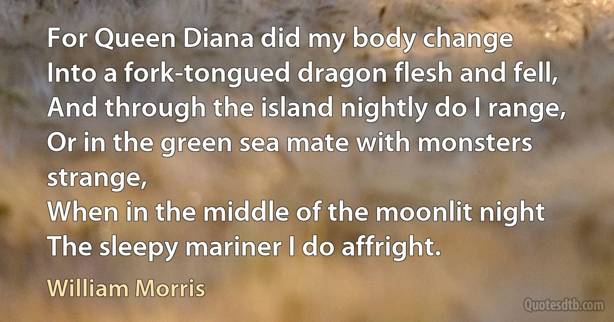 For Queen Diana did my body change
Into a fork-tongued dragon flesh and fell,
And through the island nightly do I range,
Or in the green sea mate with monsters strange,
When in the middle of the moonlit night
The sleepy mariner I do affright. (William Morris)