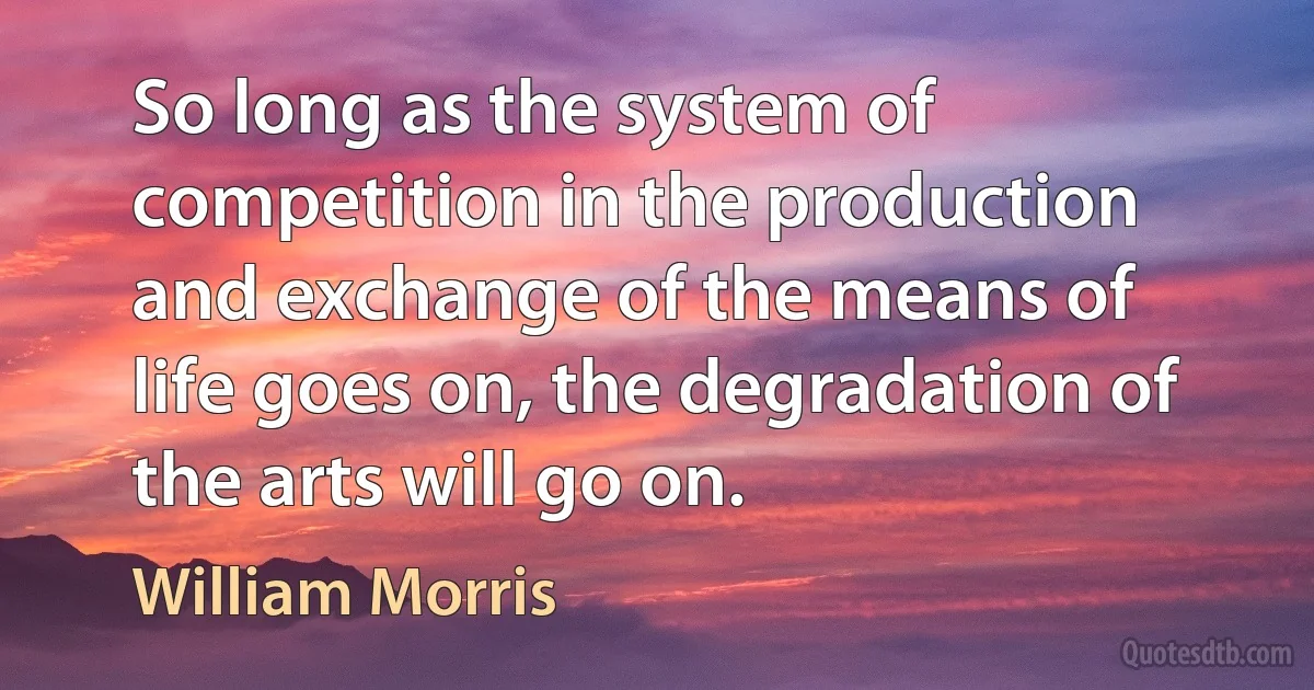 So long as the system of competition in the production and exchange of the means of life goes on, the degradation of the arts will go on. (William Morris)