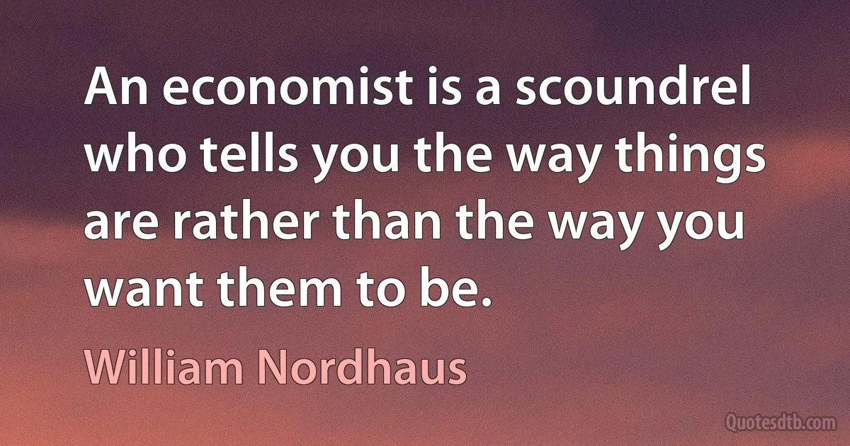 An economist is a scoundrel who tells you the way things are rather than the way you want them to be. (William Nordhaus)