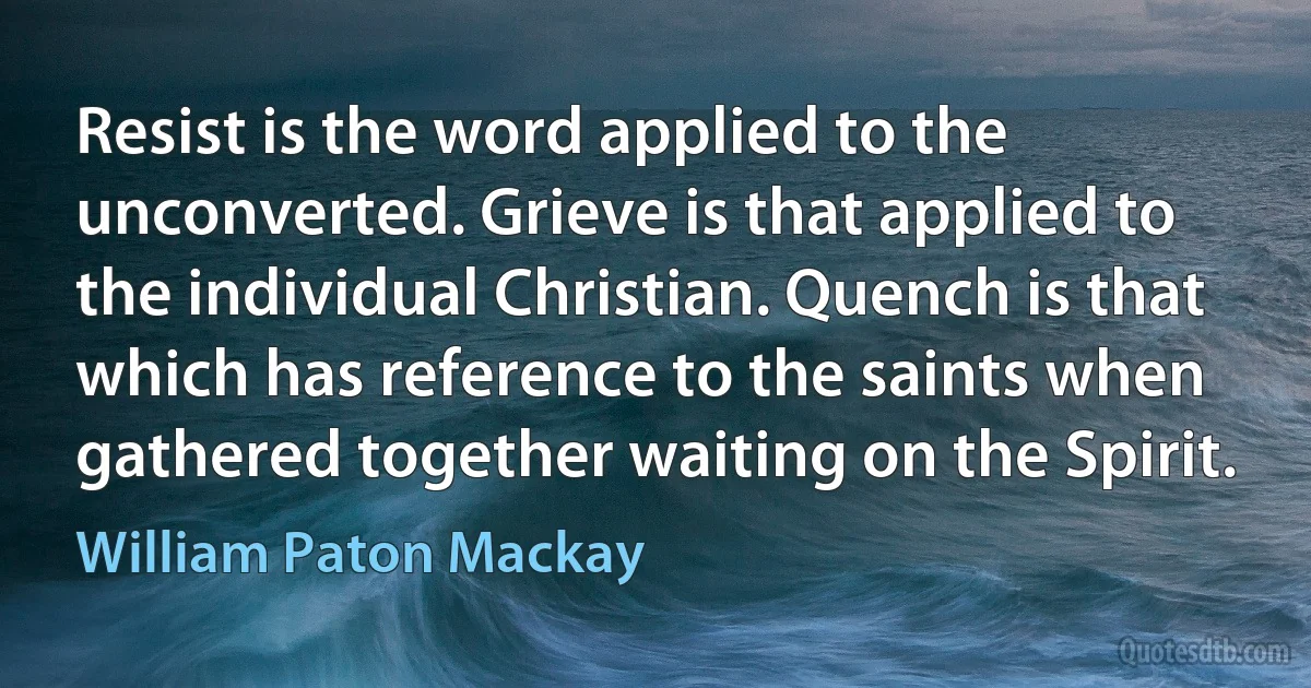 Resist is the word applied to the unconverted. Grieve is that applied to the individual Christian. Quench is that which has reference to the saints when gathered together waiting on the Spirit. (William Paton Mackay)