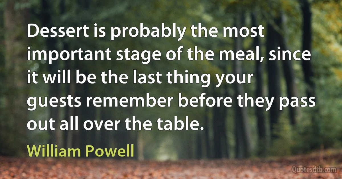 Dessert is probably the most important stage of the meal, since it will be the last thing your guests remember before they pass out all over the table. (William Powell)