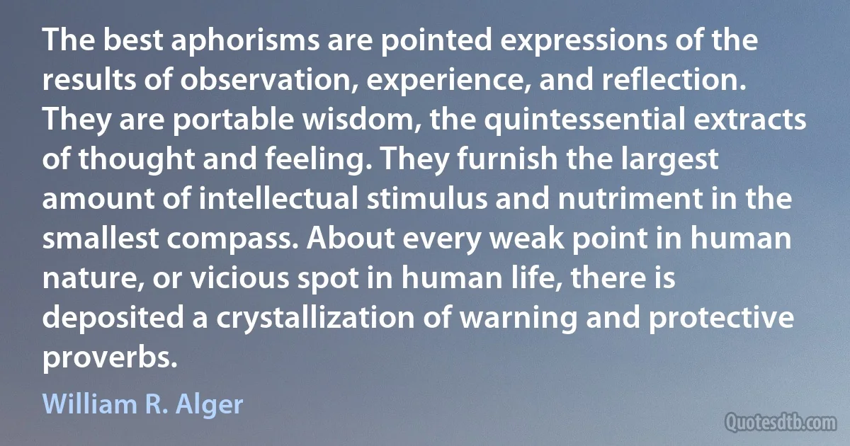 The best aphorisms are pointed expressions of the results of observation, experience, and reflection. They are portable wisdom, the quintessential extracts of thought and feeling. They furnish the largest amount of intellectual stimulus and nutriment in the smallest compass. About every weak point in human nature, or vicious spot in human life, there is deposited a crystallization of warning and protective proverbs. (William R. Alger)