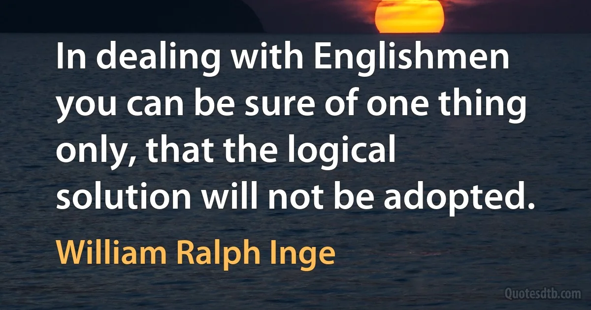 In dealing with Englishmen you can be sure of one thing only, that the logical solution will not be adopted. (William Ralph Inge)