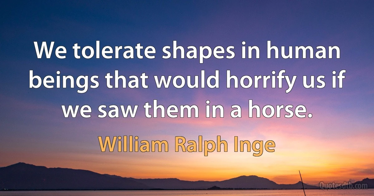 We tolerate shapes in human beings that would horrify us if we saw them in a horse. (William Ralph Inge)