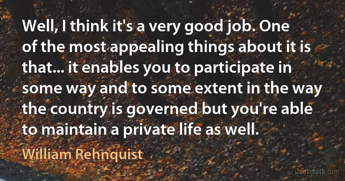 Well, I think it's a very good job. One of the most appealing things about it is that... it enables you to participate in some way and to some extent in the way the country is governed but you're able to maintain a private life as well. (William Rehnquist)