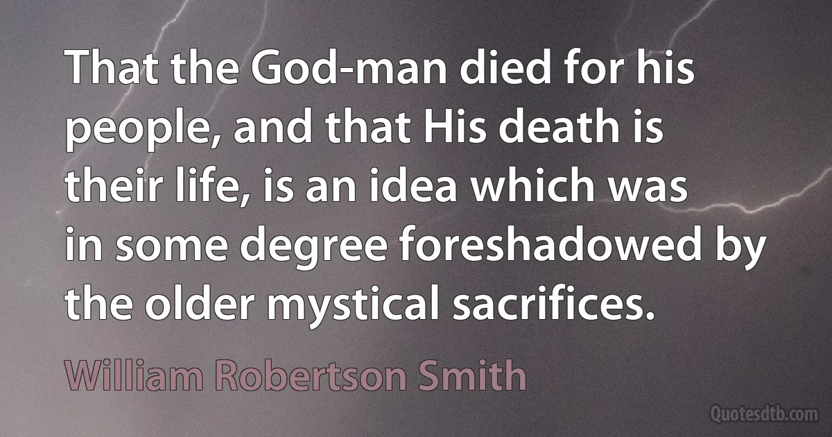 That the God-man died for his people, and that His death is their life, is an idea which was in some degree foreshadowed by the older mystical sacrifices. (William Robertson Smith)