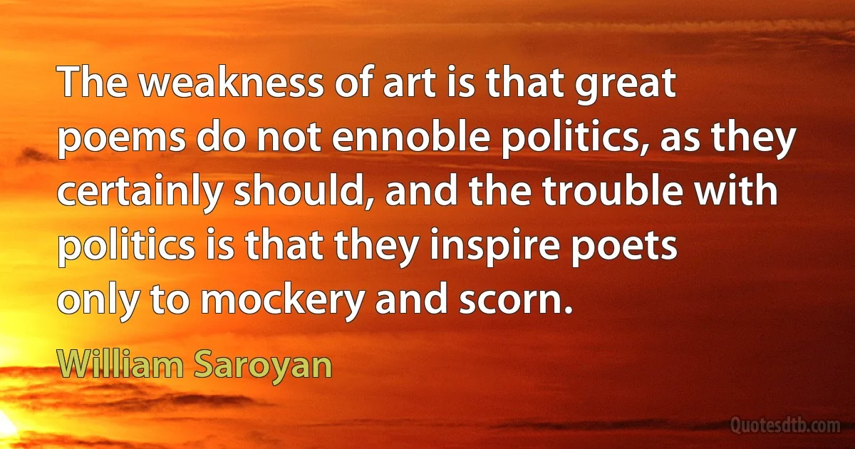 The weakness of art is that great poems do not ennoble politics, as they certainly should, and the trouble with politics is that they inspire poets only to mockery and scorn. (William Saroyan)