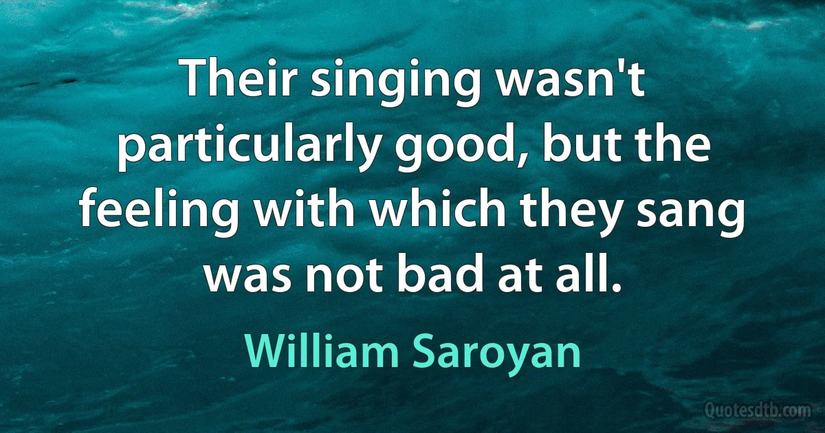 Their singing wasn't particularly good, but the feeling with which they sang was not bad at all. (William Saroyan)