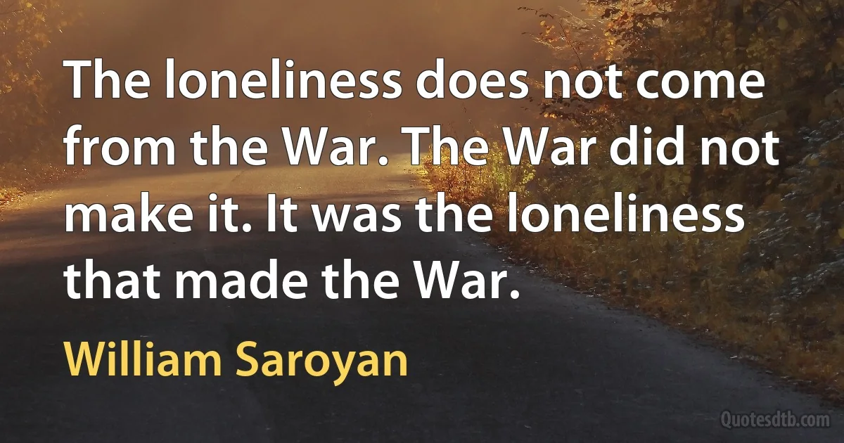 The loneliness does not come from the War. The War did not make it. It was the loneliness that made the War. (William Saroyan)