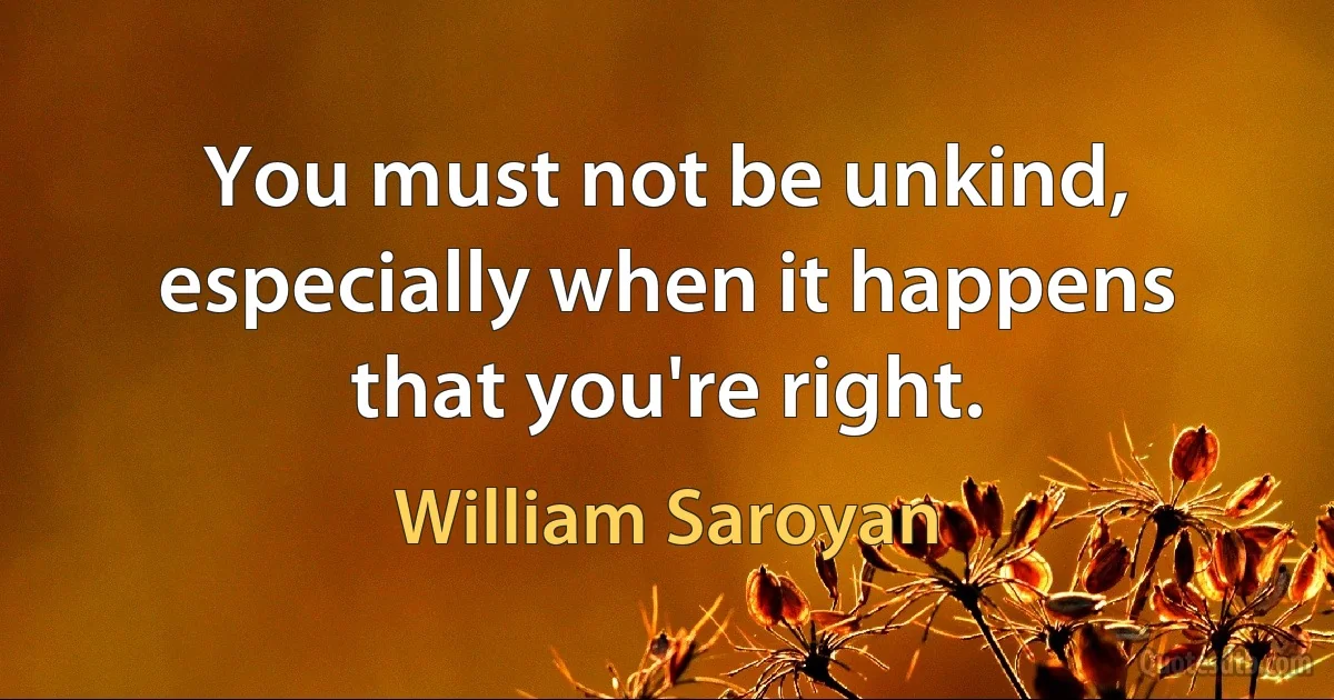 You must not be unkind, especially when it happens that you're right. (William Saroyan)