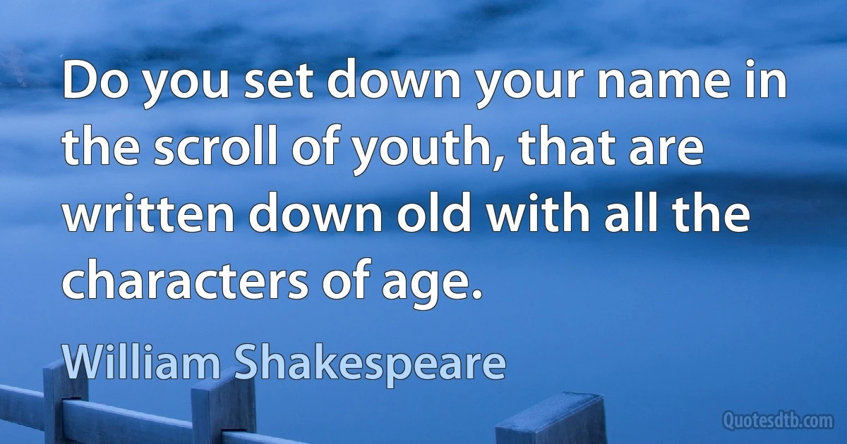 Do you set down your name in the scroll of youth, that are written down old with all the characters of age. (William Shakespeare)