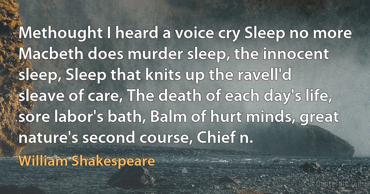 Methought I heard a voice cry Sleep no more Macbeth does murder sleep, the innocent sleep, Sleep that knits up the ravell'd sleave of care, The death of each day's life, sore labor's bath, Balm of hurt minds, great nature's second course, Chief n. (William Shakespeare)