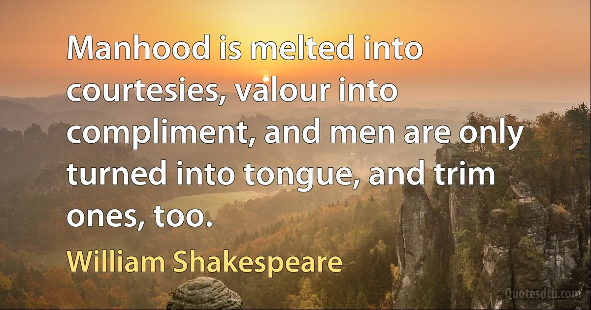 Manhood is melted into courtesies, valour into compliment, and men are only turned into tongue, and trim ones, too. (William Shakespeare)