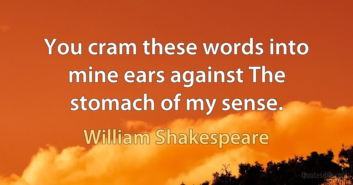 You cram these words into mine ears against The stomach of my sense. (William Shakespeare)