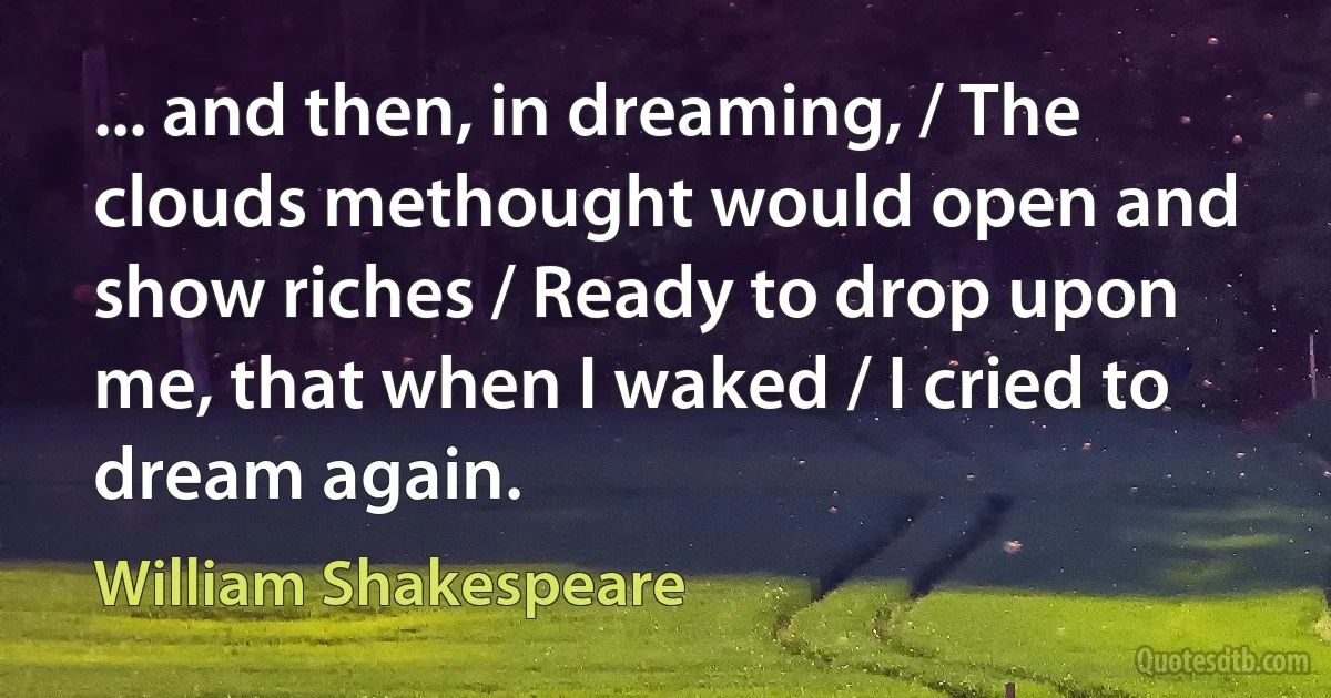 ... and then, in dreaming, / The clouds methought would open and show riches / Ready to drop upon me, that when I waked / I cried to dream again. (William Shakespeare)