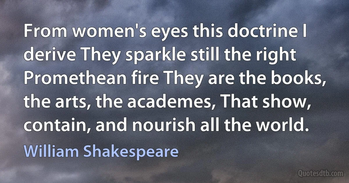 From women's eyes this doctrine I derive They sparkle still the right Promethean fire They are the books, the arts, the academes, That show, contain, and nourish all the world. (William Shakespeare)