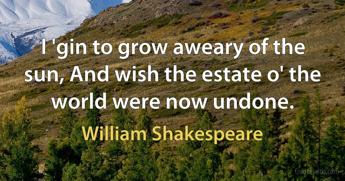 I 'gin to grow aweary of the sun, And wish the estate o' the world were now undone. (William Shakespeare)