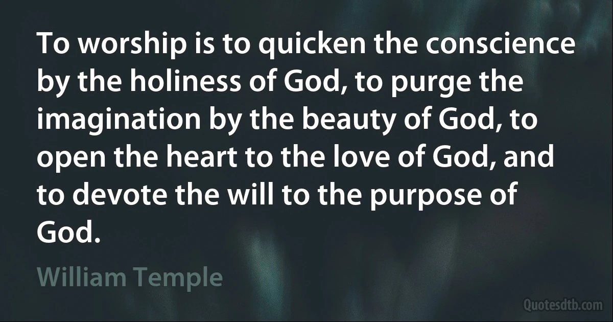 To worship is to quicken the conscience by the holiness of God, to purge the imagination by the beauty of God, to open the heart to the love of God, and to devote the will to the purpose of God. (William Temple)