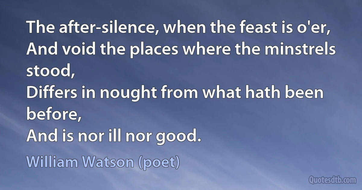 The after-silence, when the feast is o'er,
And void the places where the minstrels stood,
Differs in nought from what hath been before,
And is nor ill nor good. (William Watson (poet))